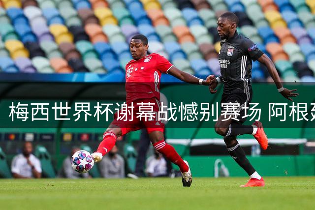 梅西世界杯谢幕战憾别赛场 阿根廷0-1不敌西班牙无缘卫冕